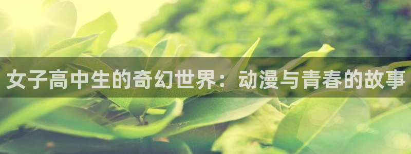 av动漫天堂网：女子高中生的奇幻世界：动漫与青春的故事