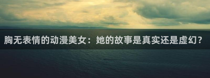 动漫天堂网站：胸无表情的动漫美女：她的故事是真实还是虚幻？
