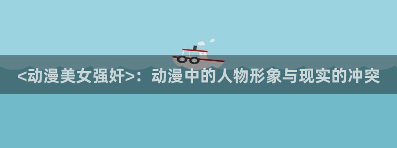 原神动漫天堂免费入口：<动漫美女强奸>：动漫中的人物形象与现实的冲突