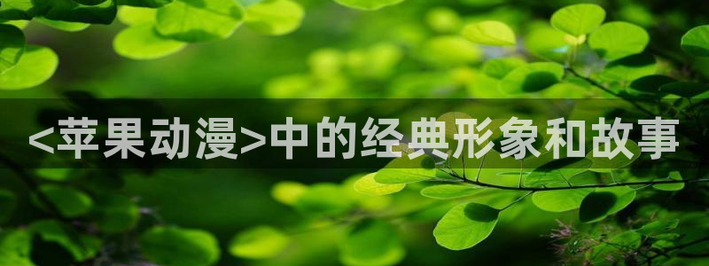 91动漫天堂：<苹果动漫>中的经典形象和故事
